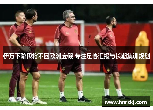 伊万下阶段将不回欧洲度假 专注足协汇报与长期集训规划