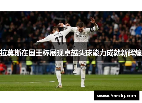 拉莫斯在国王杯展现卓越头球能力成就新辉煌