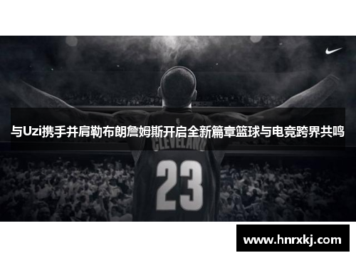 与Uzi携手并肩勒布朗詹姆斯开启全新篇章篮球与电竞跨界共鸣