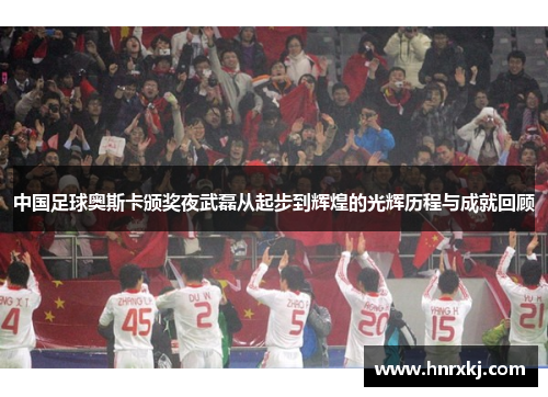 中国足球奥斯卡颁奖夜武磊从起步到辉煌的光辉历程与成就回顾