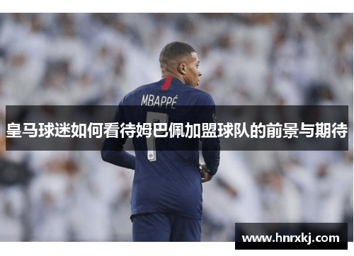 皇马球迷如何看待姆巴佩加盟球队的前景与期待