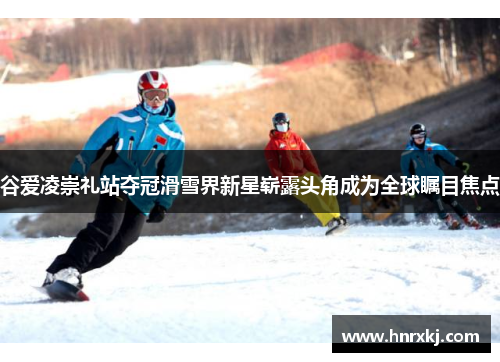 谷爱凌崇礼站夺冠滑雪界新星崭露头角成为全球瞩目焦点