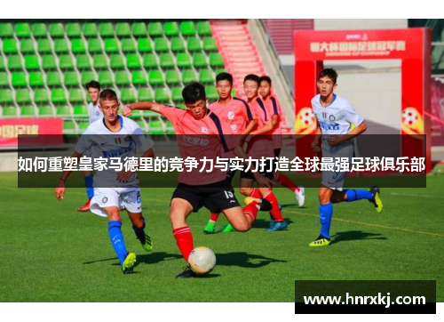 如何重塑皇家马德里的竞争力与实力打造全球最强足球俱乐部