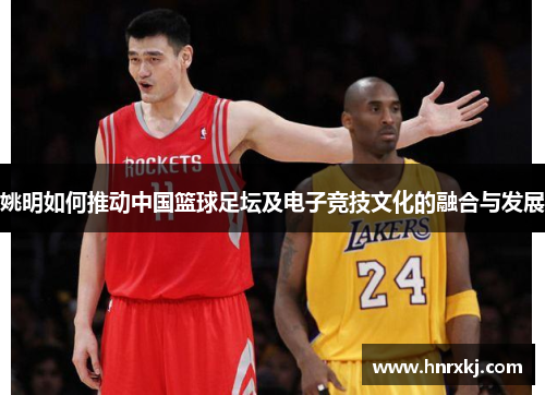 姚明如何推动中国篮球足坛及电子竞技文化的融合与发展