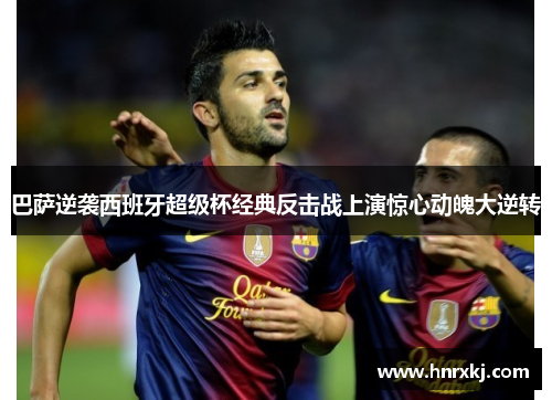 巴萨逆袭西班牙超级杯经典反击战上演惊心动魄大逆转